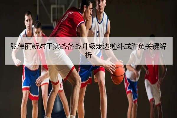 张伟丽新对手实战备战升级笼边缠斗成胜负关键解析
