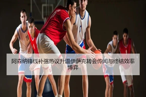 阿森纳锋线补强热议升温伊萨克转会传闻与终结效率博弈