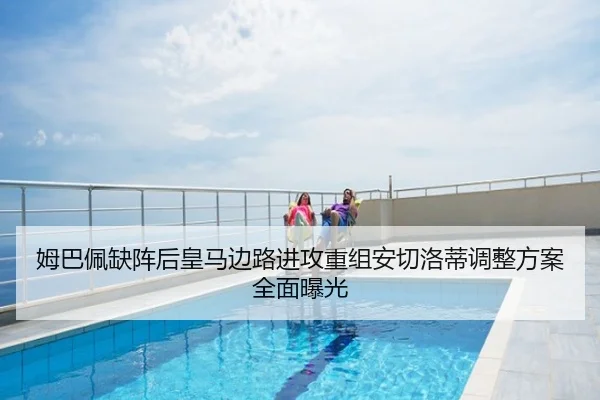 姆巴佩缺阵后皇马边路进攻重组安切洛蒂调整方案全面曝光
