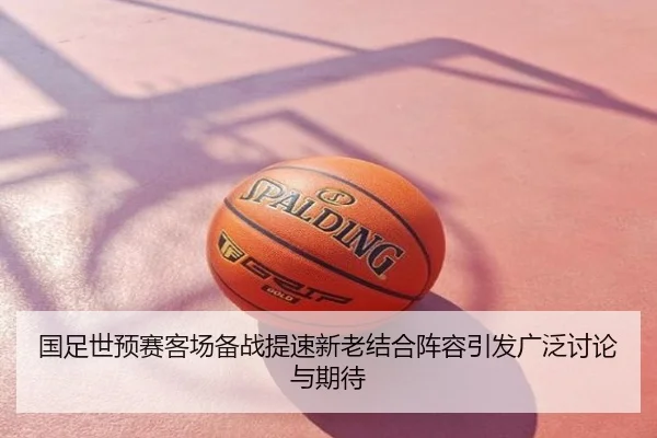 国足世预赛客场备战提速新老结合阵容引发广泛讨论与期待